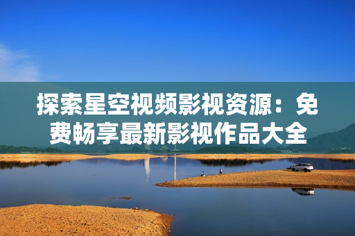 探索星空視頻影視資源：免費暢享最新影視作品大全