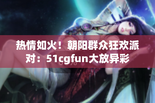 熱情如火！朝陽(yáng)群眾狂歡派對(duì)：51cgfun大放異彩