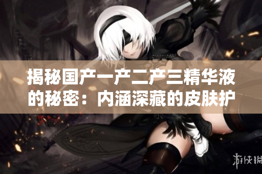 揭秘國(guó)產(chǎn)一產(chǎn)二產(chǎn)三精華液的秘密：內(nèi)涵深藏的皮膚護(hù)理力量