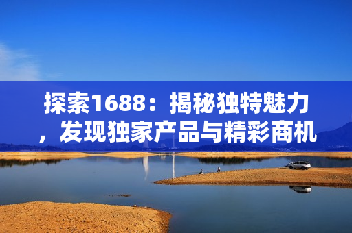探索1688：揭秘獨特魅力，發(fā)現(xiàn)獨家產(chǎn)品與精彩商機！