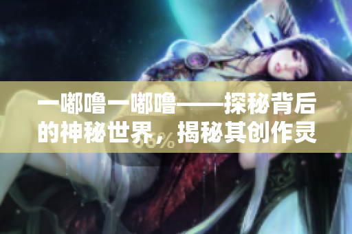 一嘟嚕一嘟?！矫乇澈蟮纳衩厥澜?，揭秘其創(chuàng)作靈感來(lái)源和魅力所在