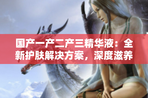 國產(chǎn)一產(chǎn)二產(chǎn)三精華液：全新護膚解決方案，深度滋養(yǎng)與修復(fù)皮膚