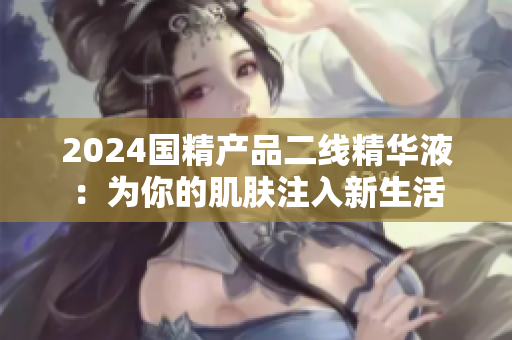 2024國精產(chǎn)品二線精華液：為你的肌膚注入新生活