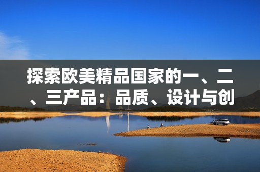 探索歐美精品國(guó)家的一、二、三產(chǎn)品：品質(zhì)、設(shè)計(jì)與創(chuàng)新的精髓