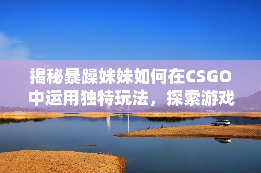 揭秘暴躁妹妹如何在CSGO中運(yùn)用獨(dú)特玩法，探索游戲背后的技巧