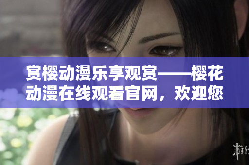 賞櫻動(dòng)漫樂享觀賞——櫻花動(dòng)漫在線觀看官網(wǎng)，歡迎您的光臨