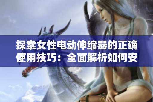 探索女性電動伸縮器的正確使用技巧：全面解析如何安全、有效地使用