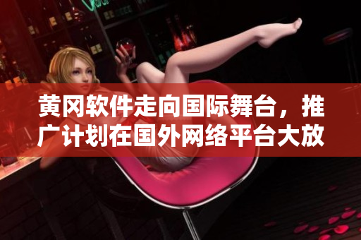 黃岡軟件走向國(guó)際舞臺(tái)，推廣計(jì)劃在國(guó)外網(wǎng)絡(luò)平臺(tái)大放異彩
