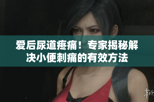 愛后尿道疼痛！專家揭秘解決小便刺痛的有效方法