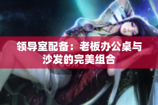 領(lǐng)導(dǎo)室配備：老板辦公桌與沙發(fā)的完美組合
