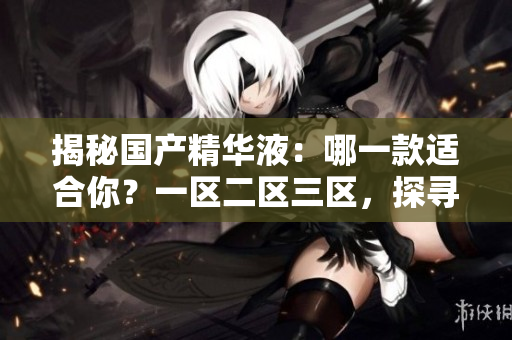 揭秘國(guó)產(chǎn)精華液：哪一款適合你？一區(qū)二區(qū)三區(qū)，探尋最佳選擇