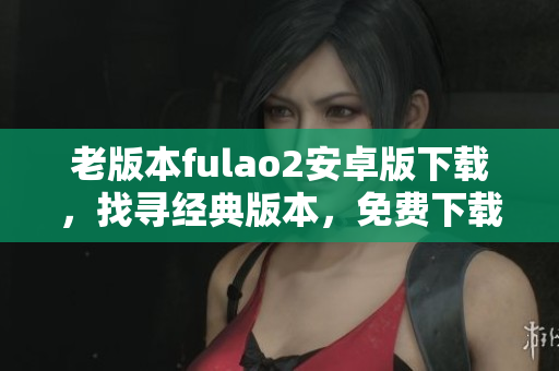 老版本fulao2安卓版下載，找尋經(jīng)典版本，免費下載老式fulao2安卓版
