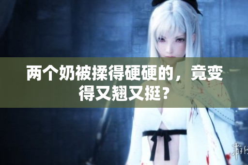 兩個(gè)奶被揉得硬硬的，竟變得又翹又挺？