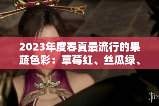 2023年度春夏最流行的果蔬色彩：草莓紅、絲瓜綠、芭樂粉、綠巨人、櫻桃紅和秋葵紫