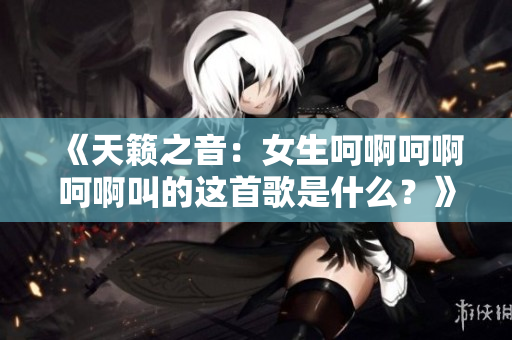 《天籟之音：女生呵啊呵啊呵啊叫的這首歌是什么？》
