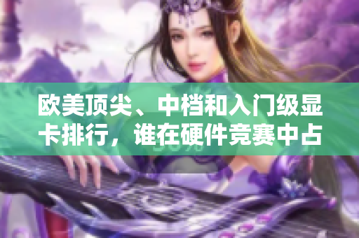 歐美頂尖、中檔和入門級顯卡排行，誰在硬件競賽中占據(jù)優(yōu)勢？
