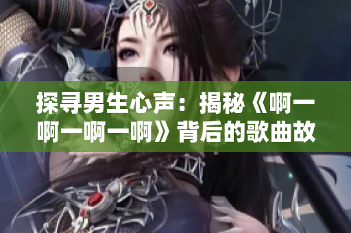 探尋男生心聲：揭秘《啊一啊一啊一啊》背后的歌曲故事