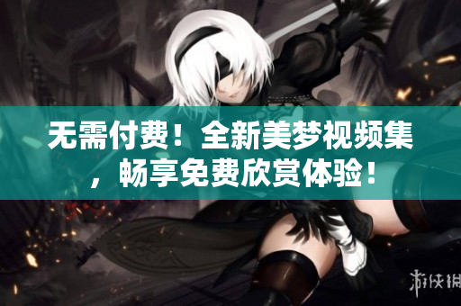 無(wú)需付費(fèi)！全新美夢(mèng)視頻集，暢享免費(fèi)欣賞體驗(yàn)！