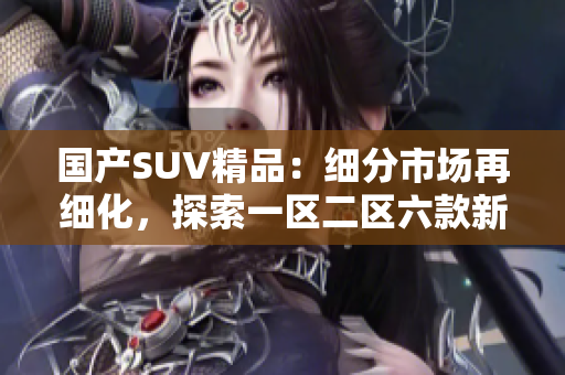 國產(chǎn)SUV精品：細(xì)分市場再細(xì)化，探索一區(qū)二區(qū)六款新選擇
