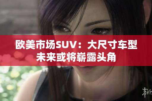 歐美市場(chǎng)SUV：大尺寸車(chē)型未來(lái)或?qū)渎额^角