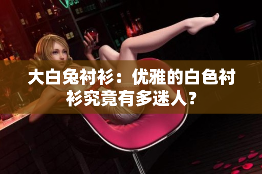 大白兔襯衫：優(yōu)雅的白色襯衫究竟有多迷人？
