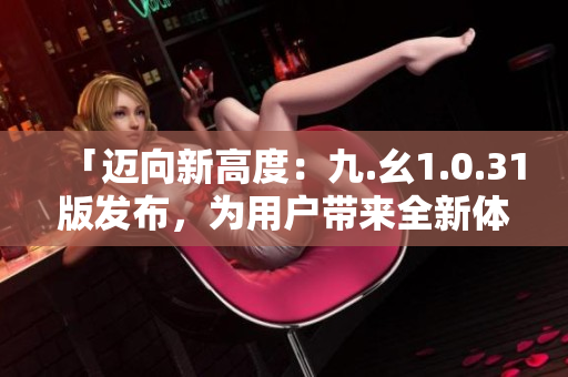 「邁向新高度：九.幺1.0.31版發(fā)布，為用戶帶來(lái)全新體驗(yàn)」