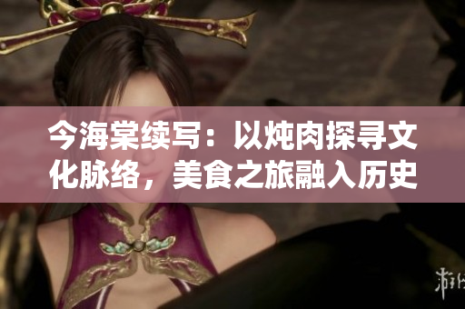 今海棠續(xù)寫：以燉肉探尋文化脈絡(luò)，美食之旅融入歷史人文，傳統(tǒng)味道延續(xù)至今
