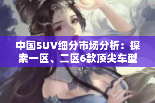 中國SUV細分市場分析：探索一區(qū)、二區(qū)6款頂尖車型
