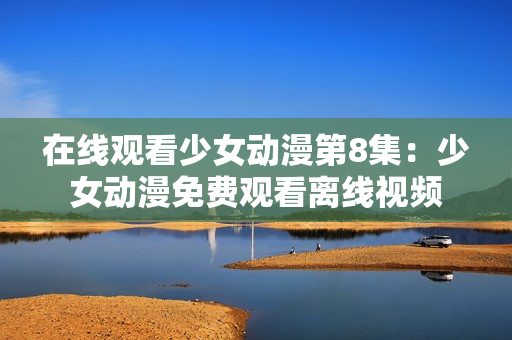 在線觀看少女動漫第8集：少女動漫免費觀看離線視頻