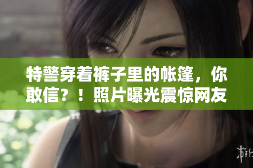 特警穿著褲子里的帳篷，你敢信？！照片曝光震驚網(wǎng)友：驚呆了！