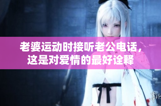 老婆運(yùn)動(dòng)時(shí)接聽老公電話，這是對(duì)愛情的最好詮釋