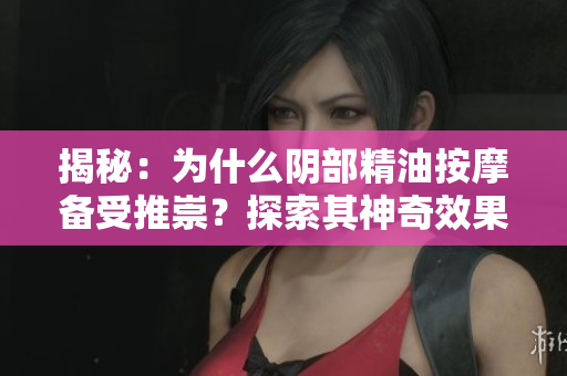 揭秘：為什么陰部精油按摩備受推崇？探索其神奇效果與安全性