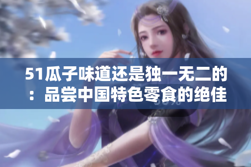 51瓜子味道還是獨一無二的：品嘗中國特色零食的絕佳選擇