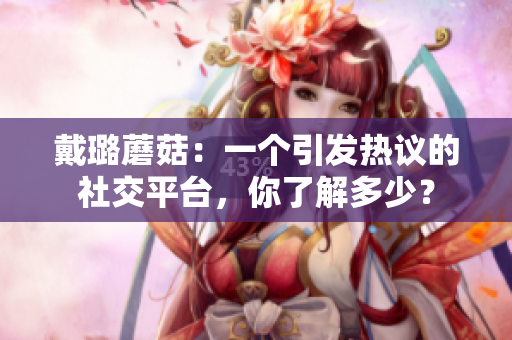 戴璐蘑菇：一個(gè)引發(fā)熱議的社交平臺(tái)，你了解多少？