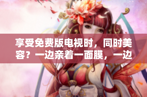 享受免費版電視時，同時美容？一邊親著一面膜，一邊追劇的新潮趨勢！