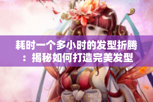 耗時一個多小時的發(fā)型折騰：揭秘如何打造完美發(fā)型