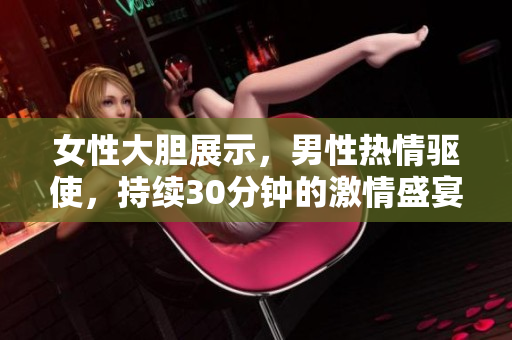 女性大膽展示，男性熱情驅使，持續(xù)30分鐘的激情盛宴