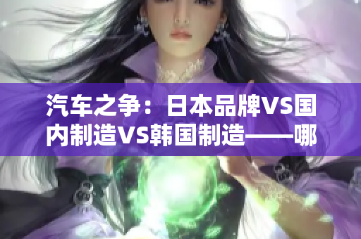 汽車(chē)之爭(zhēng)：日本品牌VS國(guó)內(nèi)制造VS韓國(guó)制造——哪個(gè)更勝一籌？