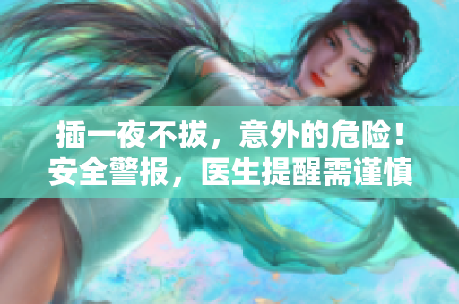 插一夜不拔，意外的危險！安全警報，醫(yī)生提醒需謹慎操作！
