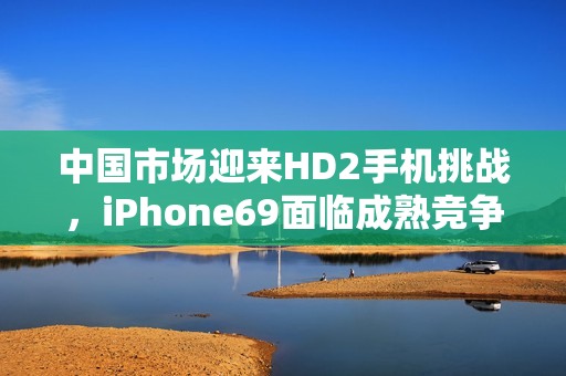 中國(guó)市場(chǎng)迎來(lái)HD2手機(jī)挑戰(zhàn)，iPhone69面臨成熟競(jìng)爭(zhēng)