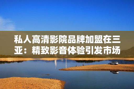 私人高清影院品牌加盟在三亞：精致影音體驗(yàn)引發(fā)市場(chǎng)熱潮！