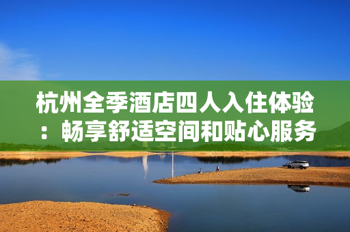 杭州全季酒店四人入住體驗：暢享舒適空間和貼心服務(wù)