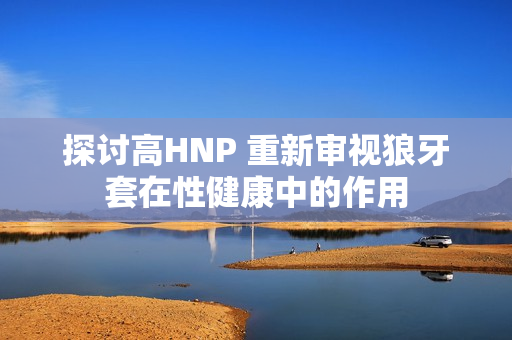 探討高HNP 重新審視狼牙套在性健康中的作用