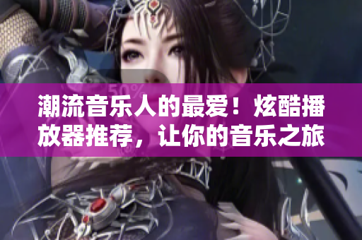 潮流音樂(lè)人的最愛(ài)！炫酷播放器推薦，讓你的音樂(lè)之旅更精彩