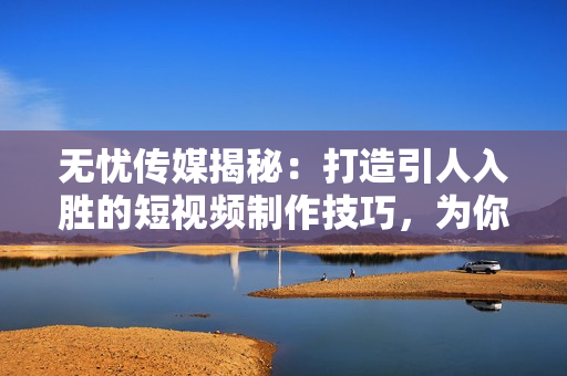 無憂傳媒揭秘：打造引人入勝的短視頻制作技巧，為你的內(nèi)容增添精彩亮點！