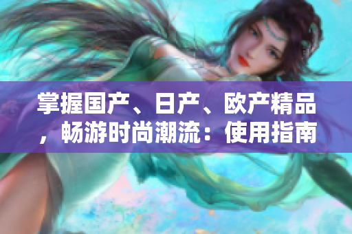 掌握國產(chǎn)、日產(chǎn)、歐產(chǎn)精品，暢游時尚潮流：使用指南