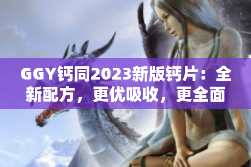 GGY鈣同2023新版鈣片：全新配方，更優(yōu)吸收，更全面補鈣！