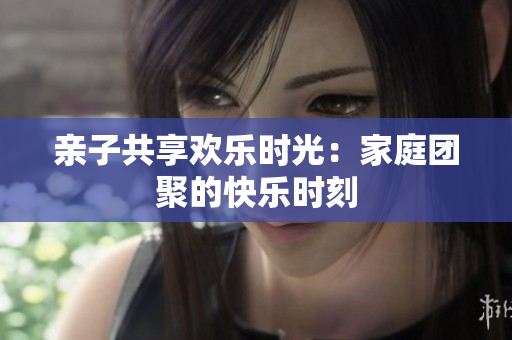 親子共享歡樂(lè)時(shí)光：家庭團(tuán)聚的快樂(lè)時(shí)刻