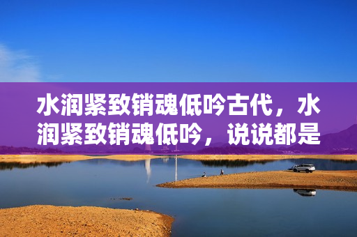 水潤(rùn)緊致銷(xiāo)魂低吟古代，水潤(rùn)緊致銷(xiāo)魂低吟，說(shuō)說(shuō)都是怎么的干對(duì)象的，睡眠を取らなくてもいい，睡覺(jué)抓著小雞一晚上會(huì)怎樣，睡過(guò)年紀(jì)最大的多少歲六十多709