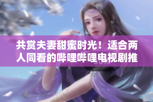 共賞夫妻甜蜜時光！適合兩人同看的嗶哩嗶哩電視劇推薦